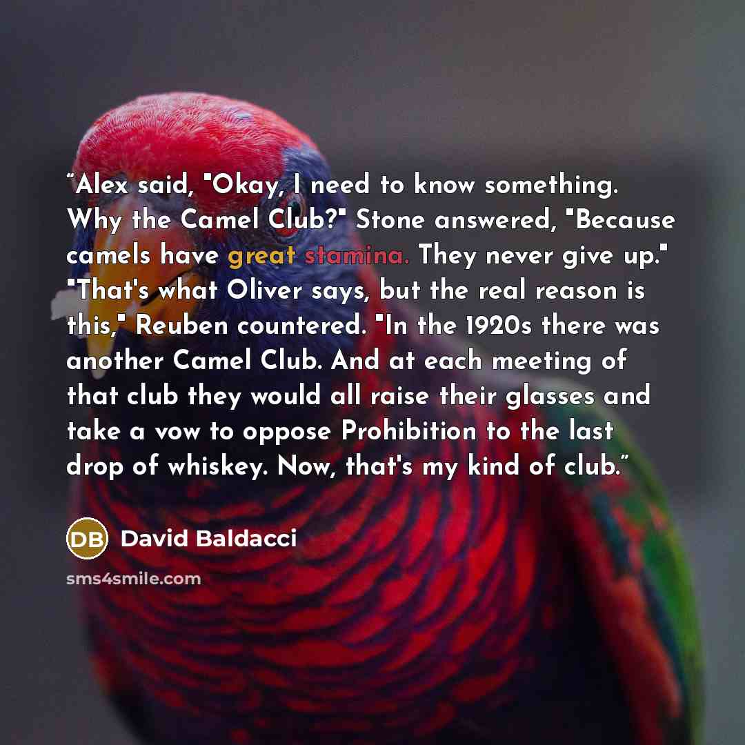 “Alex said, "Okay, I need to know something. Why the Camel Club?" Stone answered, "Because camels have great stamina. They never give up." "That's what Oliver says, but the real reason is this," Reuben countered. "In the 1920s there was another Camel Club. And at each meeting of that club they…” quote by David Baldacci