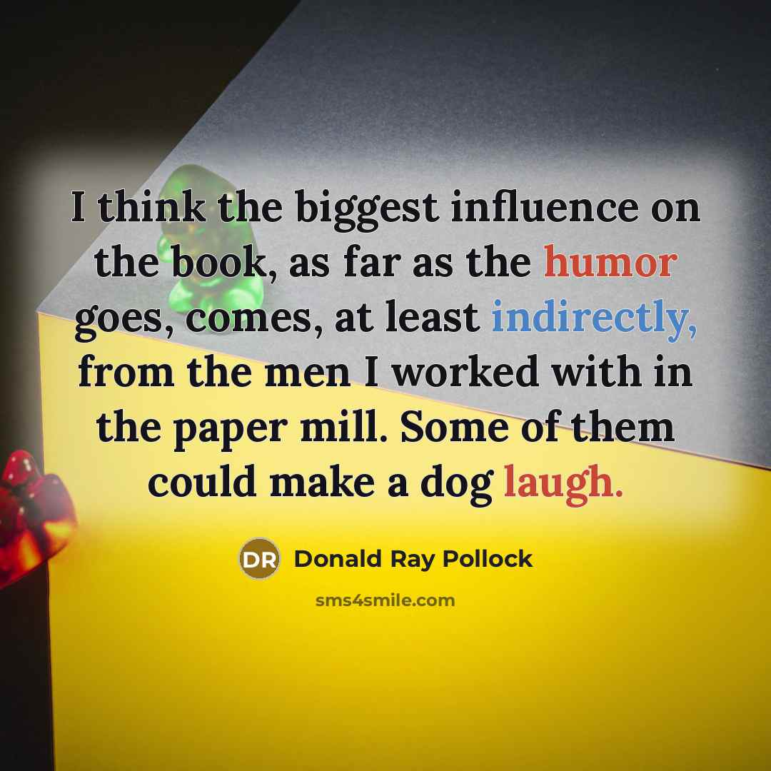 “I think the biggest influence on the book, as far as the humor goes, comes, at least indirectly, from the men I worked with in the paper mill. Some of them could make a dog laugh.” quote by Donald Ray Pollock