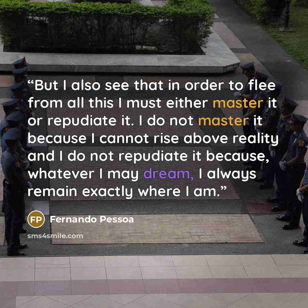 “But I also see that in order to flee from all this I must either master it or repudiate it. I do not master it because I cannot rise above reality and I do not repudiate it because, whatever I may dream, I always remain exactly where I am.” quote by Fernando Pessoa