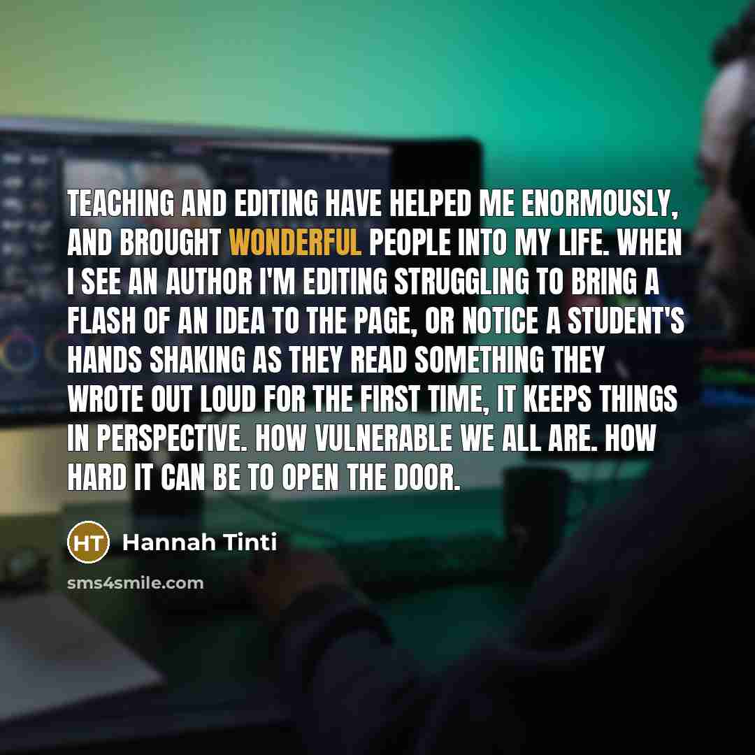 “Teaching and editing have helped me enormously, and brought wonderful people into my life. When I see an author I'm editing struggling to bring a flash of an idea to the page, or notice a student's hands shaking as they read something they wrote out loud for the first time, it keeps things in…” quote by Hannah Tinti
