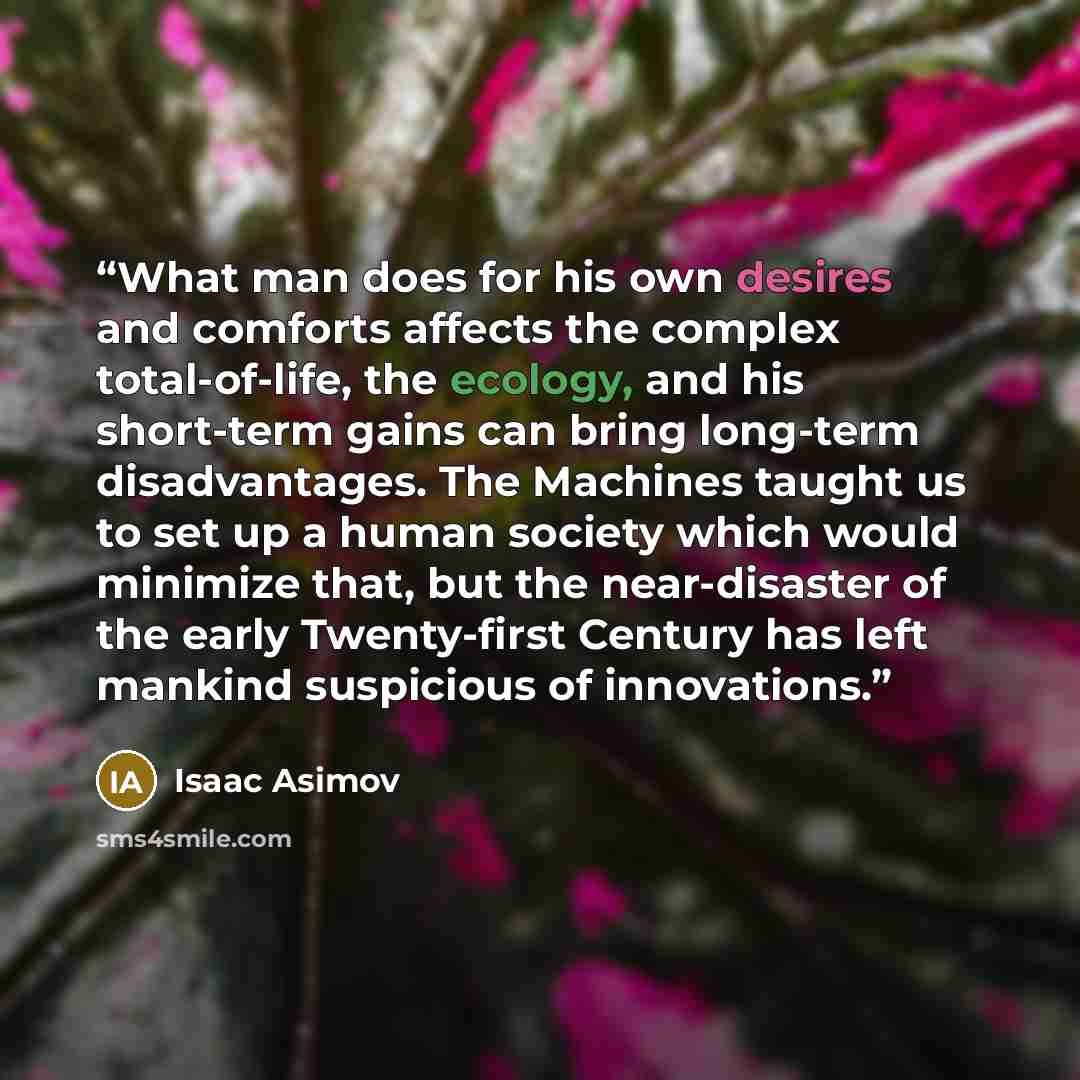 “What man does for his own desires and comforts affects the complex total-of-life, the ecology, and his short-term gains can bring long-term disadvantages. The Machines taught us to set up a human society which would minimize that, but the near-disaster of the early Twenty-first Century has left…” quote by Isaac Asimov