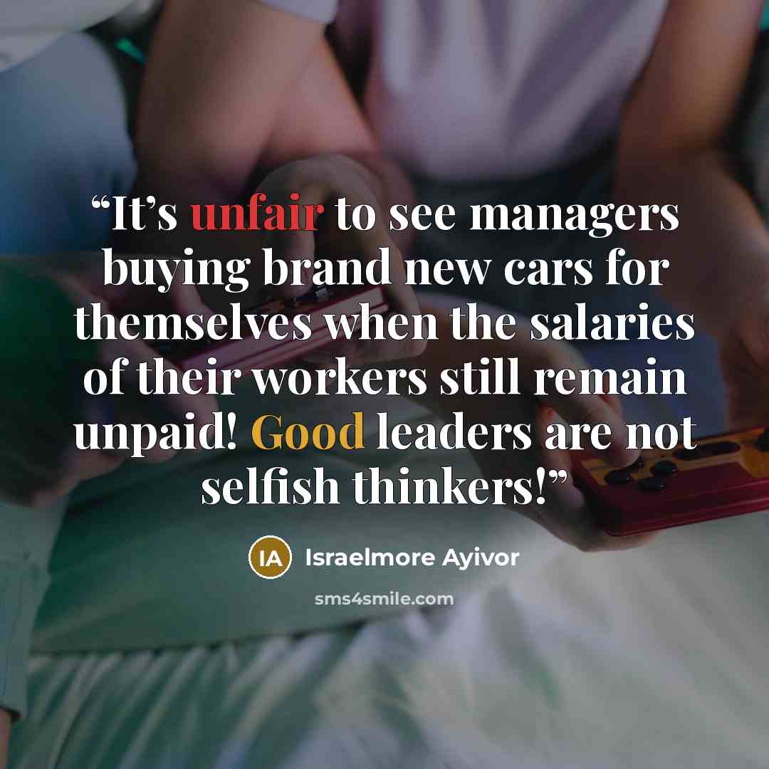 “It’s unfair to see managers buying brand new cars for themselves when the salaries of their workers still remain unpaid! Good leaders are not selfish thinkers!” quote by Israelmore Ayivor