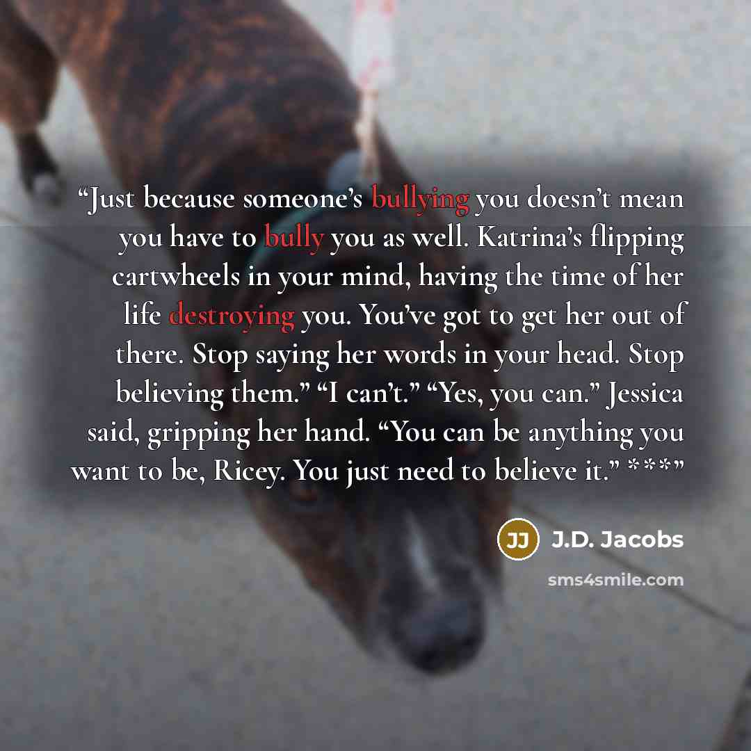 “Just because someone’s bullying you doesn’t mean you have to bully you as well. Katrina’s flipping cartwheels in your mind, having the time of her life destroying you. You’ve got to get her out of there. Stop saying her words in your head. Stop believing them.” “I can’t.” “Yes, you can.” Jessica…” quote by J.D. Jacobs