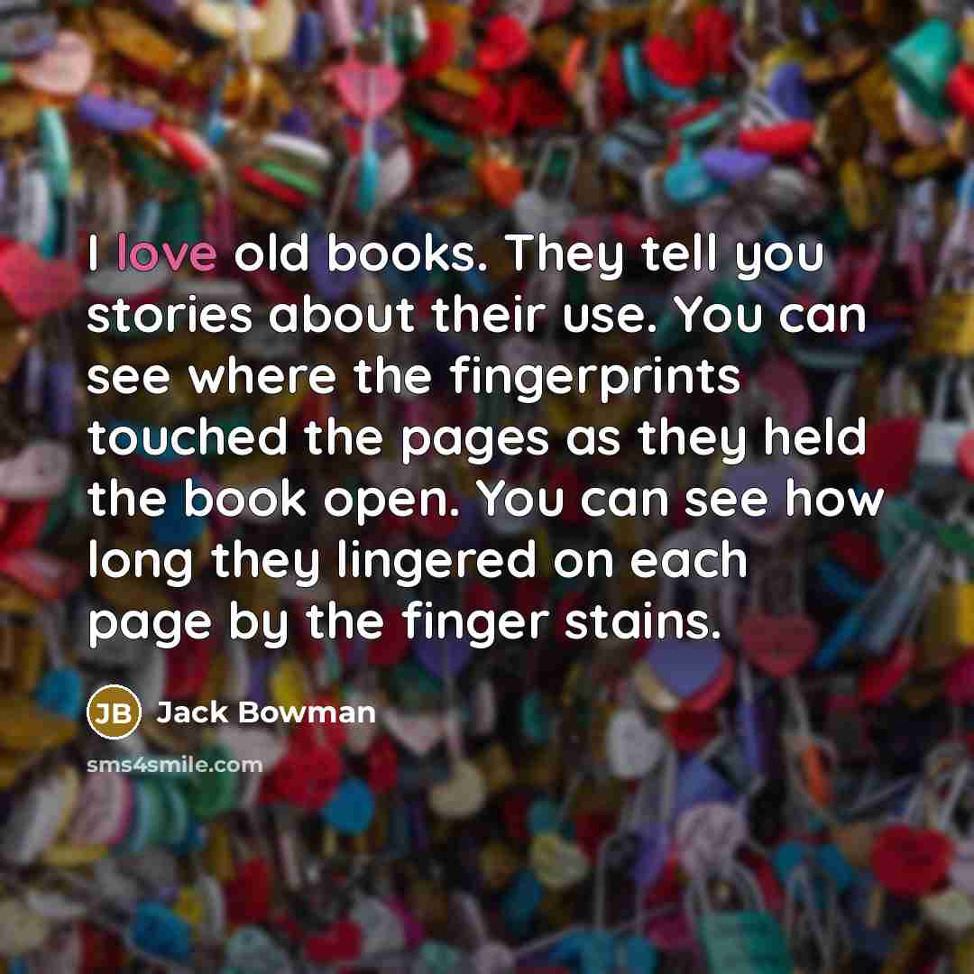 “I love old books. They tell you stories about their…” quote by Jack Bowman