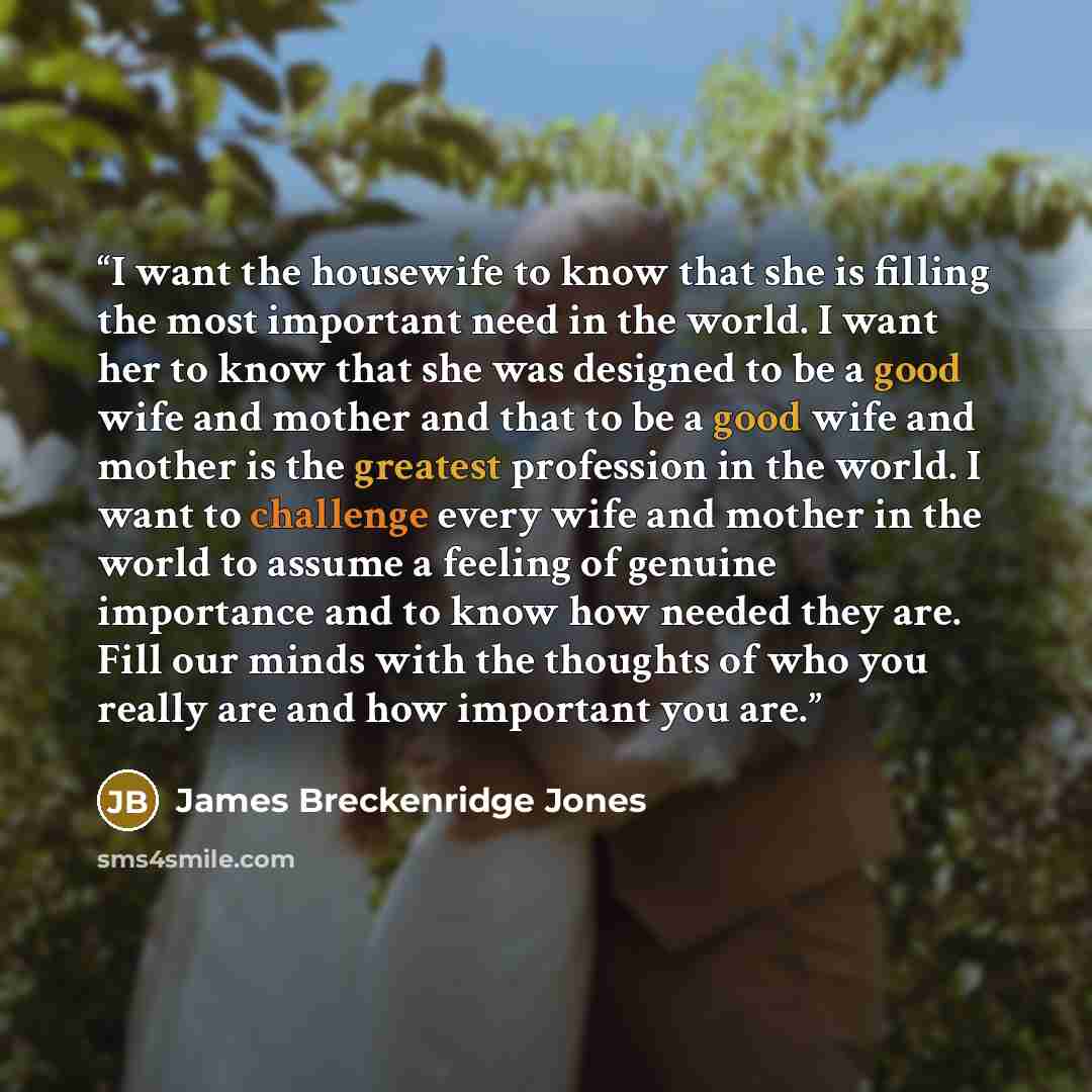 “I want the housewife to know that she is filling the most important need in the world. I want her to know that she was designed to be a good wife and mother and that to be a good wife and mother is the greatest profession in the world. I want to challenge every wife and mother in the world to…” quote by James Breckenridge Jones