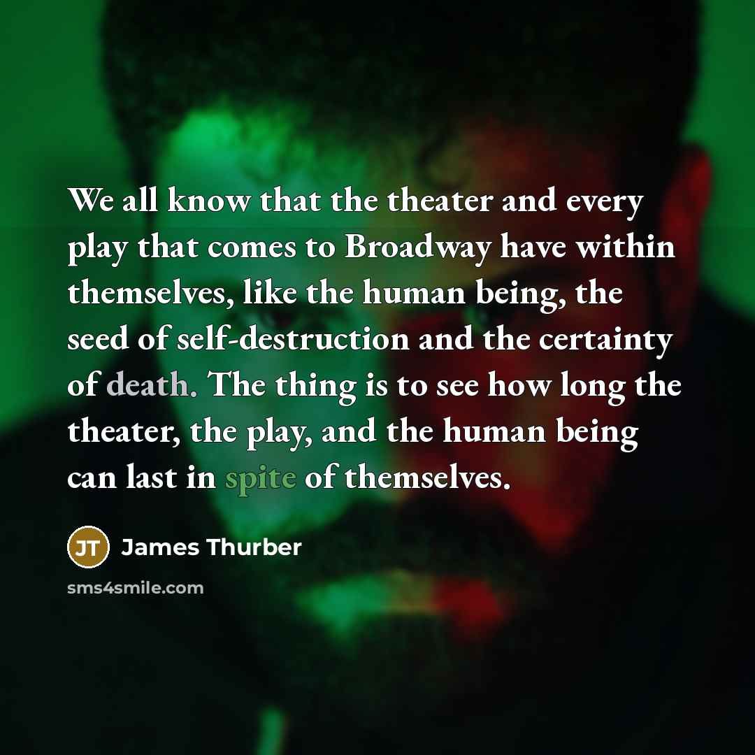 “We all know that the theater and every play that comes to Broadway have within themselves, like the human being, the seed of self-destruction and the certainty of death. The thing is to see how long the theater, the play, and the human being can last in spite of themselves.” quote by James Thurber