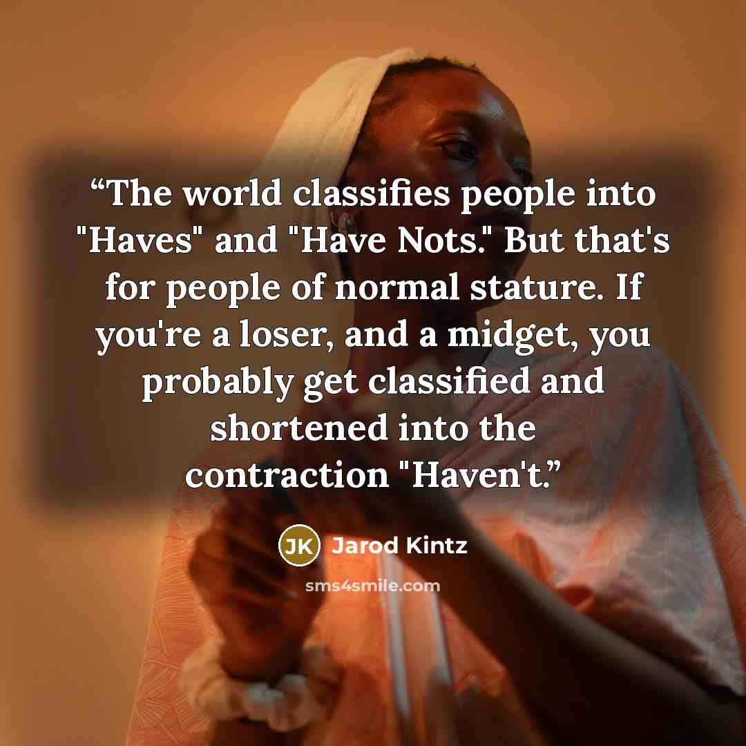 “The world classifies people into "Haves" and "Have Nots." But that's for people of normal stature. If you're a loser, and a midget, you probably get classified and shortened into the contraction "Haven't.” quote by Jarod Kintz