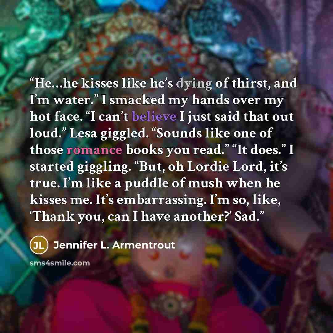 “He…he kisses like he’s dying of thirst, and I’m water.” I smacked my hands over my hot face. “I can’t believe I just said that out loud.” Lesa giggled. “Sounds like one of those romance books you read.” “It does.” I started giggling. “But, oh Lordie Lord, it’s true. I’m like a puddle of mush when…” quote by Jennifer L. Armentrout