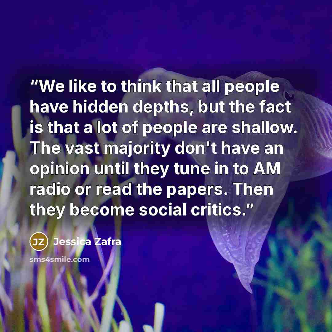 “We like to think that all people have hidden depths, but the fact is that a lot of people are shallow. The vast majority don't have an opinion until they tune in to AM radio or read the papers. Then they become social critics.” quote by Jessica Zafra