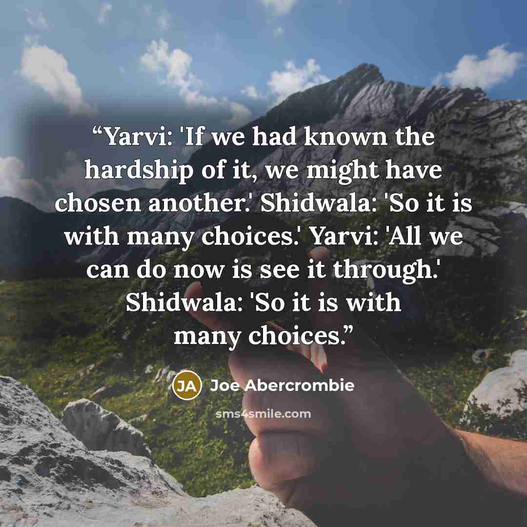 “Yarvi: 'If we had known the hardship of it, we might have chosen another.' Shidwala: 'So it is with many choices.' Yarvi: 'All we can do now is see it through.' Shidwala: 'So it is with many choices.” quote by Joe Abercrombie