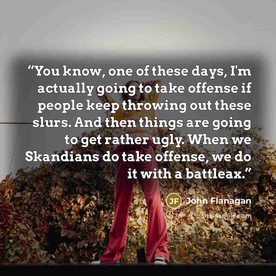 “You know, one of these days, I'm actually going to take offense if people keep throwing out these slurs. And then things are going to get rather ugly. When we Skandians do take offense, we do it with a battleax.” quote by John Flanagan