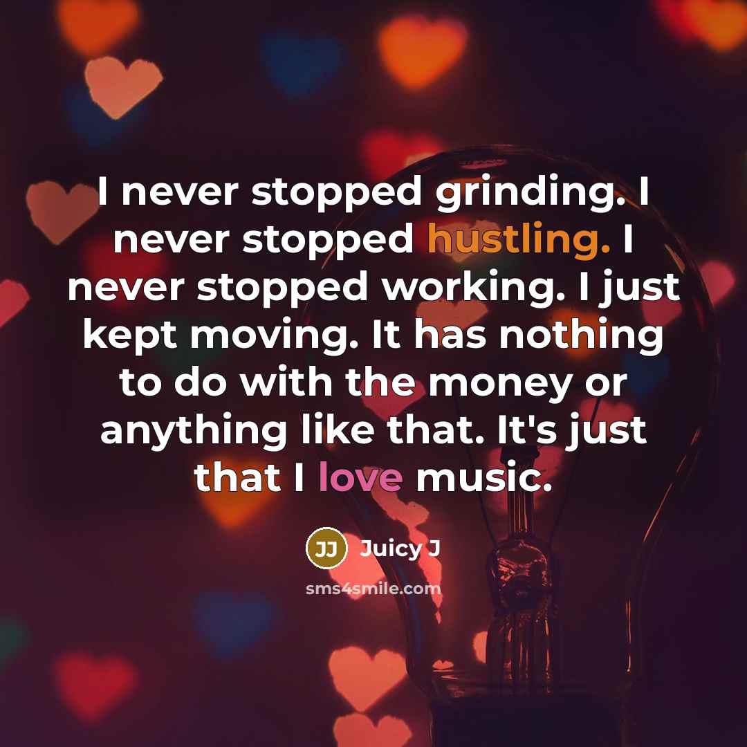 “I never stopped grinding. I never stopped hustling. I never stopped working. I just kept moving. It has nothing to do with the money or anything like that. It's just that I love music.” quote by Juicy J