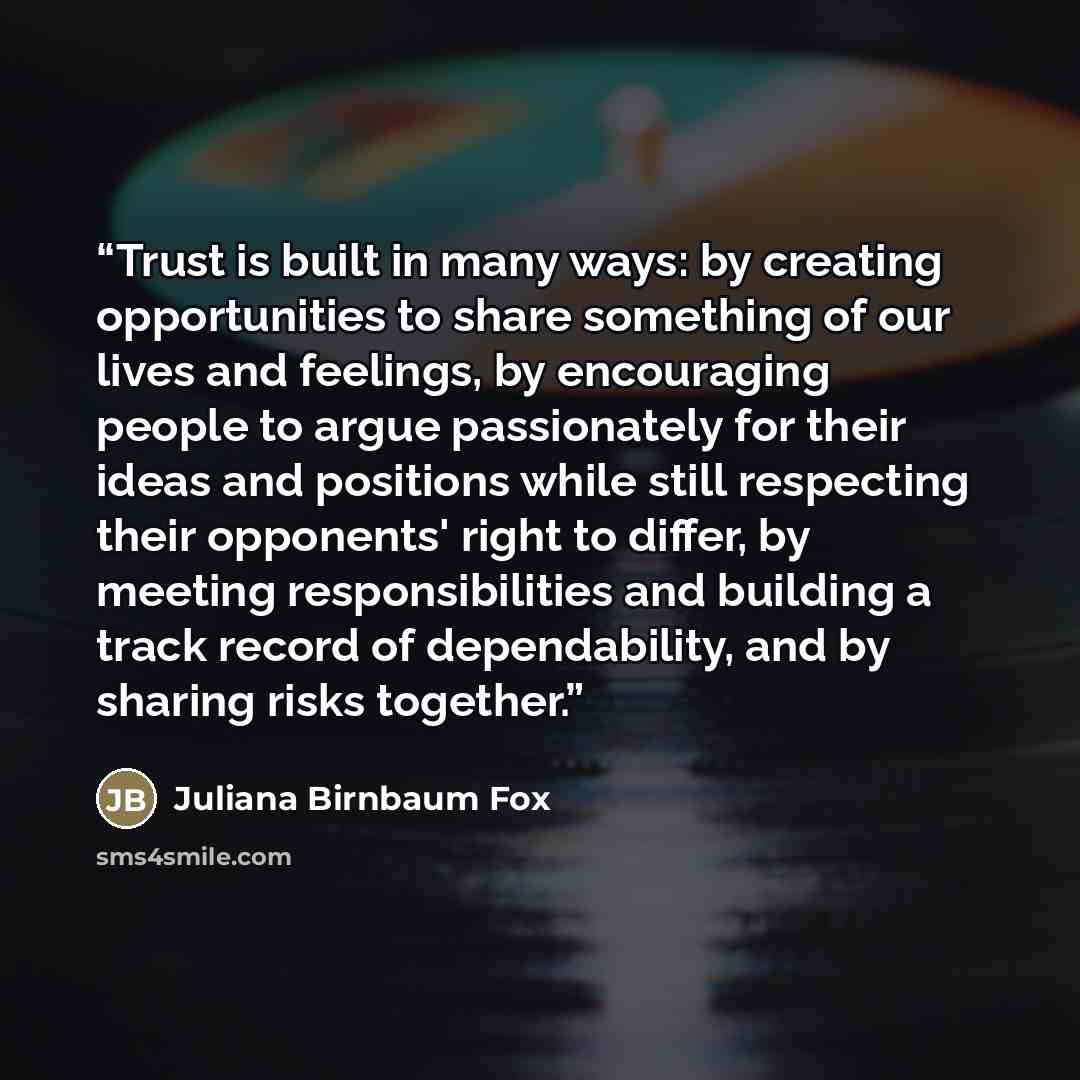 “Trust is built in many ways: by creating opportunities to share something of our lives and feelings, by encouraging people to argue passionately for their ideas and positions while still respecting their opponents' right to differ, by meeting responsibilities and building a track record of…” quote by Juliana Birnbaum Fox