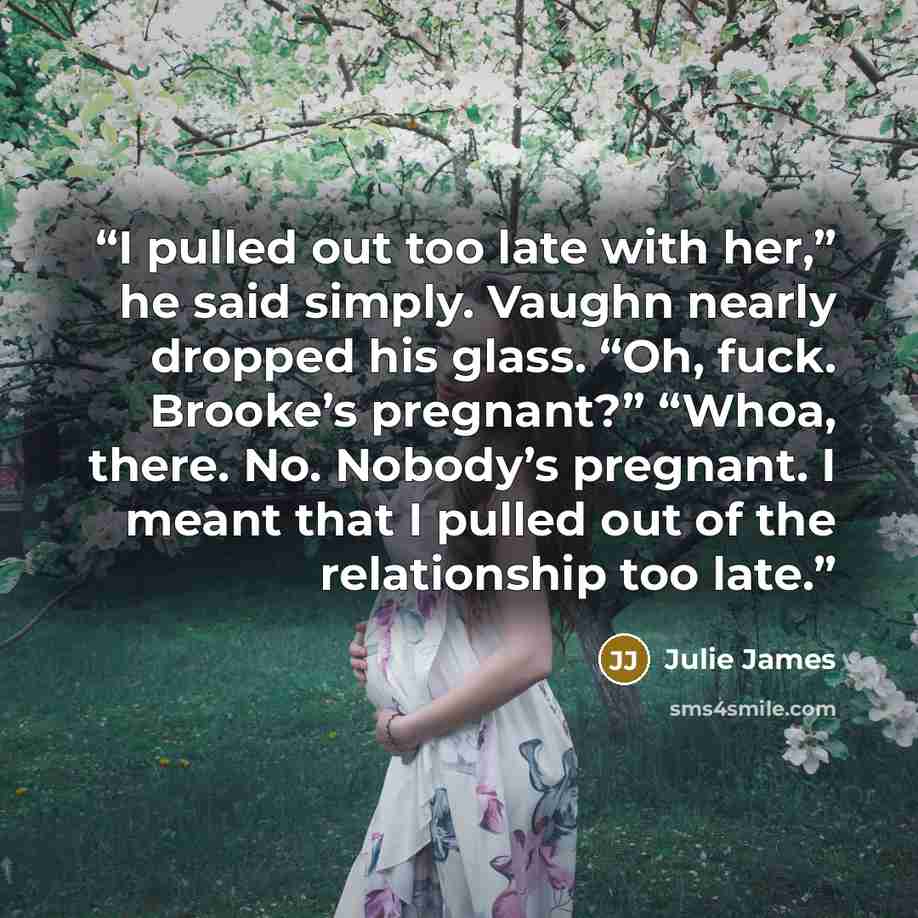 “I pulled out too late with her,” he said simply. Vaughn nearly dropped his glass. “Oh, fuck. Brooke’s pregnant?” “Whoa, there. No. Nobody’s pregnant. I meant that I pulled out of the relationship too late.” quote by Julie James