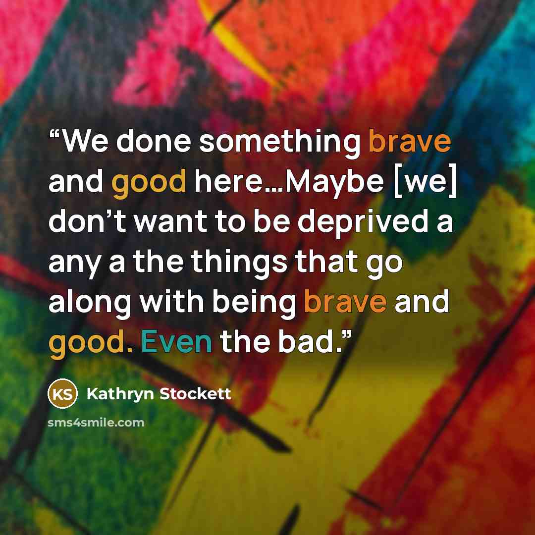 “We done something brave and good here…Maybe [we] don't want to be deprived a any a the things that go along with being brave and good. Even the bad.” quote by Kathryn Stockett