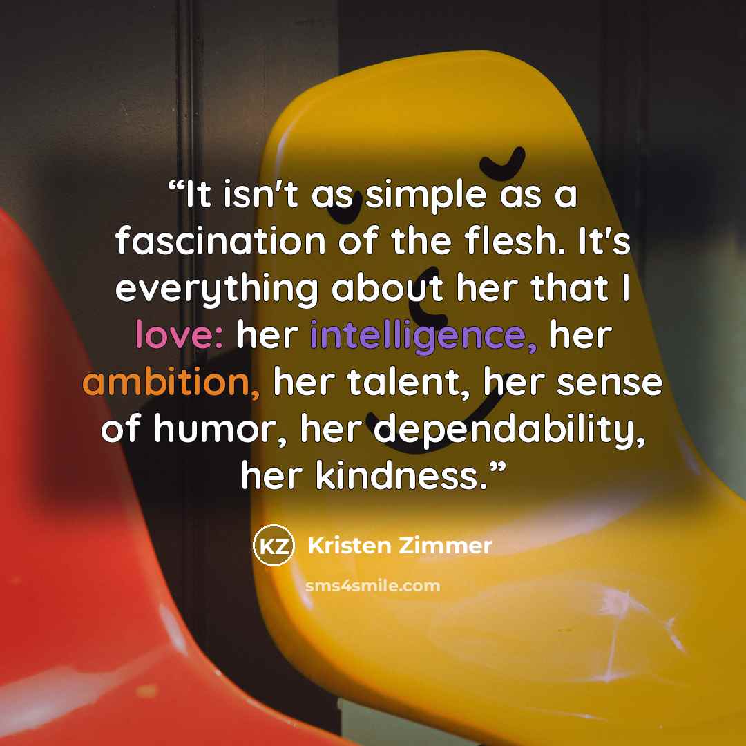 “It isn't as simple as a fascination of the flesh. It's everything about her that I love: her intelligence, her ambition, her talent, her sense of humor, her dependability, her kindness.” quote by Kristen Zimmer