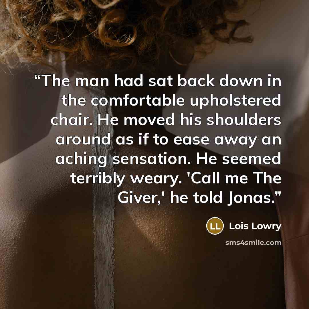 “The man had sat back down in the comfortable upholstered chair. He moved his shoulders around as if to ease away an aching sensation. He seemed terribly weary. 'Call me The Giver,' he told Jonas.” quote by Lois Lowry