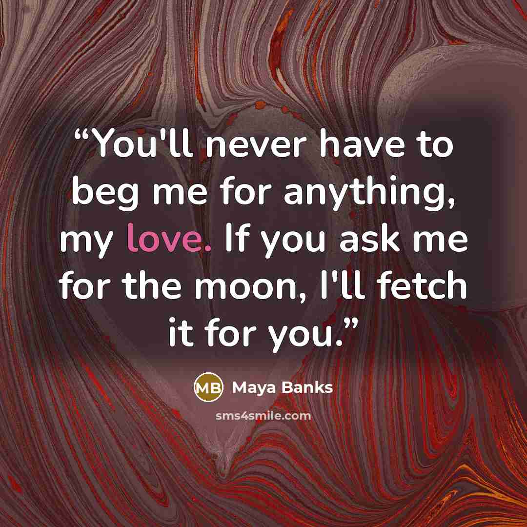 “You'll never have to beg me for anything, my love. If you ask me for the moon, I'll fetch it for you.” quote by Maya Banks