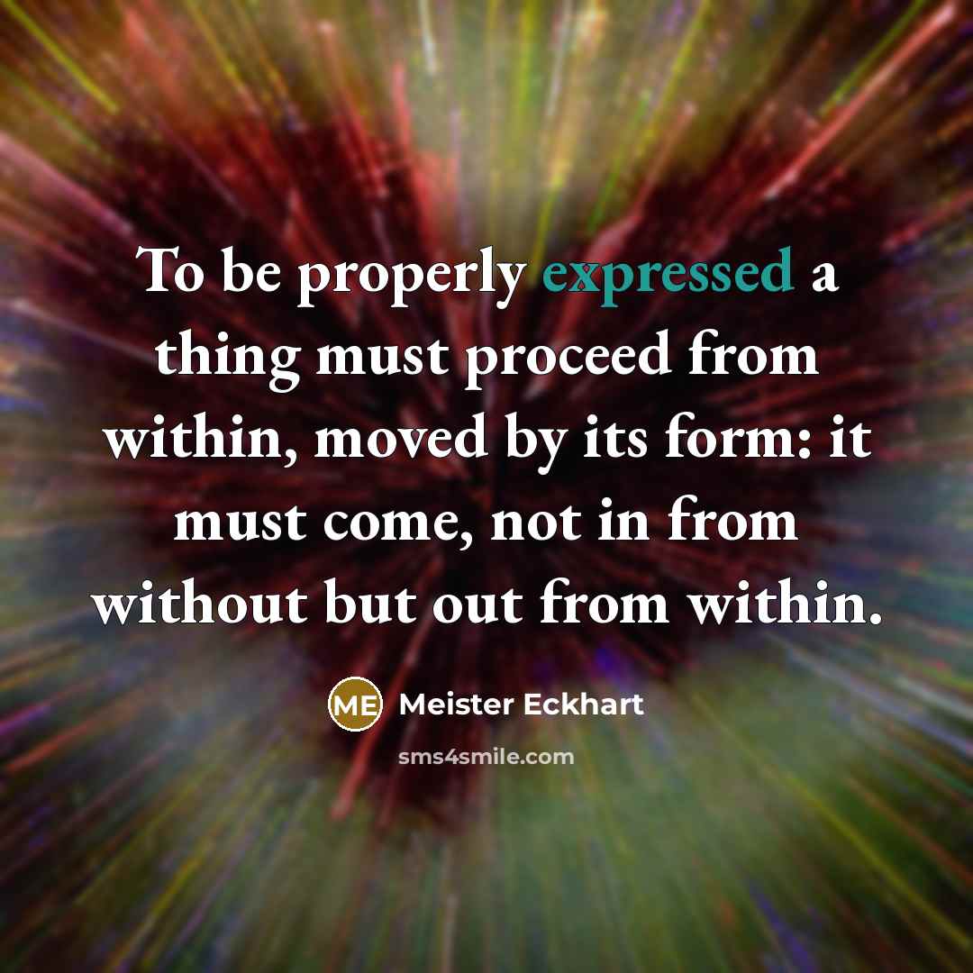 “To be properly expressed a thing must proceed from within, moved by its form: it must come, not in from without but out from within.” quote by Meister Eckhart