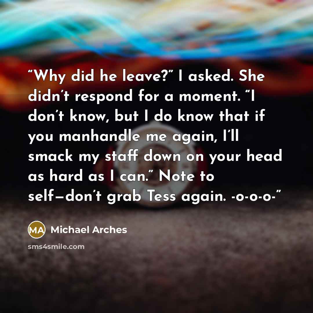 “Why did he leave?” I asked. She didn’t respond for a moment. “I don’t know, but I do know that if you manhandle me again, I’ll smack my staff down on your head as hard as I can.” Note to self—don’t grab Tess again. -o-o-o-” quote by Michael Arches