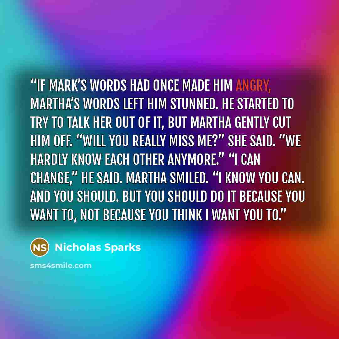 “If Mark’s words had once made him angry, Martha’s words left him stunned. He started to try to talk her out of it, but Martha gently cut him off. “Will you really miss me?” she said. “We hardly know each other anymore.” “I can change,” he said. Martha smiled. “I know you can. And you should. But…” quote by Nicholas Sparks