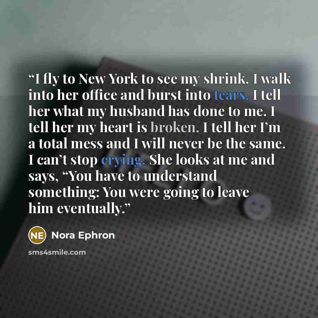 “I fly to New York to see my shrink. I walk into her office and burst into tears. I tell her what my husband has done to me. I tell her my heart is broken. I tell her I’m a total mess and I will never be the same. I can’t stop crying. She looks at me and says, “You have to understand something: You…” quote by Nora Ephron