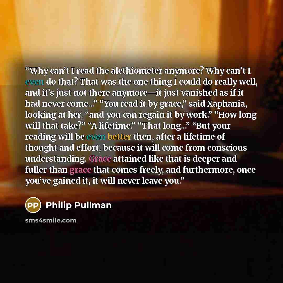 “Why can’t I read the alethiometer anymore? Why can’t I even do that? That was the one thing I could do really well, and it’s just not there anymore—it just vanished as if it had never come...” “You read it by grace,” said Xaphania, looking at her, “and you can regain it by work.” “How long will…” quote by Philip Pullman