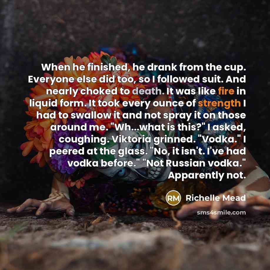 “When he finished, he drank from the cup. Everyone else did too, so I followed suit. And nearly choked to death. It was like fire in liquid form. It took every ounce of strength I had to swallow it and not spray it on those around me. "Wh...what is this?" I asked, coughing. Viktoria grinned…” quote by Richelle Mead