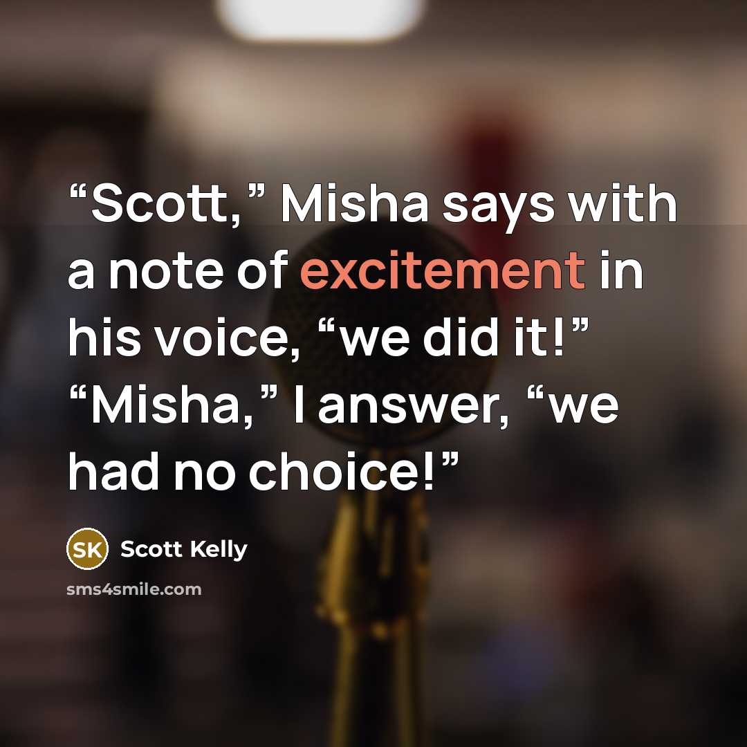 “Scott,” Misha says with a note of excitement in his voice, “we did it!” “Misha,” I answer, “we had no choice!” quote by Scott Kelly