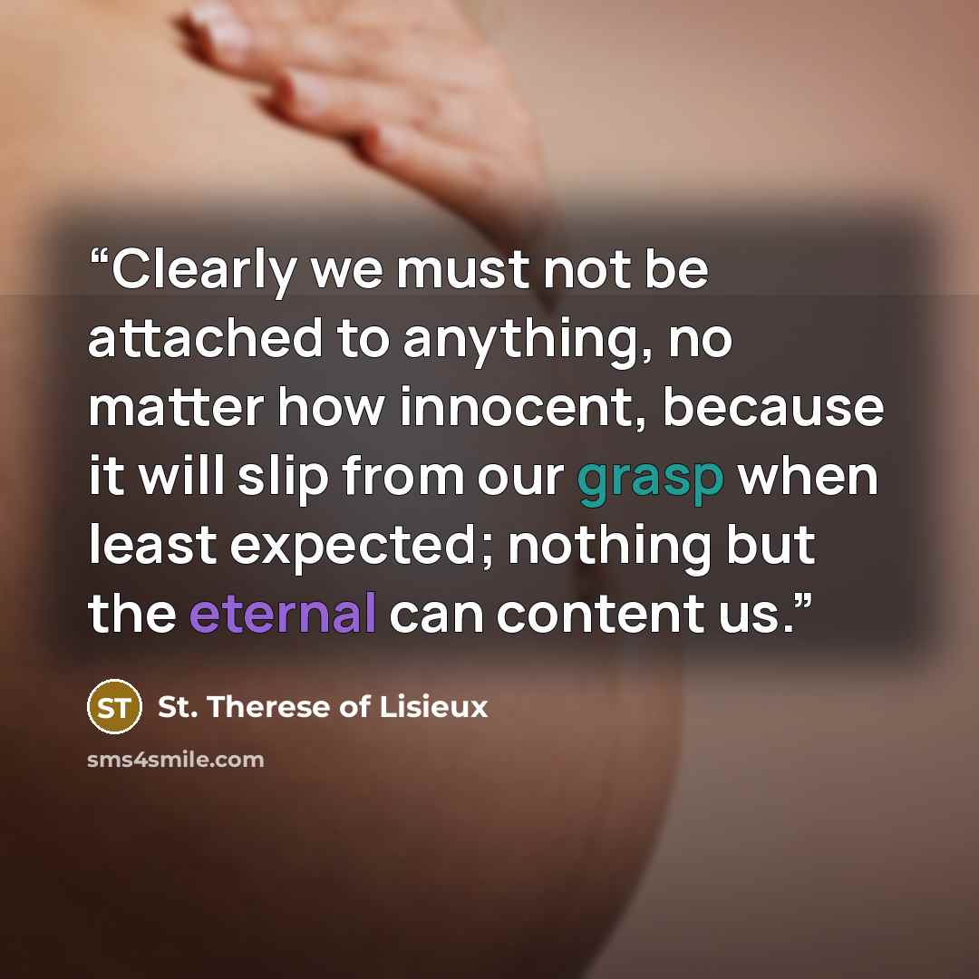 “Clearly we must not be attached to anything, no matter how innocent, because it will slip from our grasp when least expected; nothing but the eternal can content us.” quote by St. Therese of Lisieux