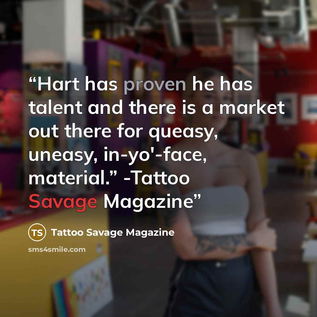 “Hart has proven he has talent and there is a market out there for queasy, uneasy, in-yo'-face, material.” -Tattoo Savage Magazine” quote by Tattoo Savage Magazine