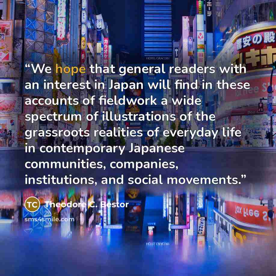 “We hope that general readers with an interest in Japan will find in these accounts of fieldwork a wide spectrum of illustrations of the grassroots realities of everyday life in contemporary Japanese communities, companies, institutions, and social movements.” quote by Theodore C. Bestor