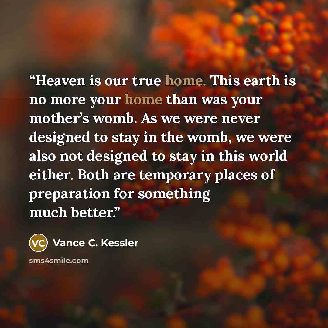 “Heaven is our true home. This earth is no more your home than was your mother’s womb. As we were never designed to stay in the womb, we were also not designed to stay in this world either. Both are temporary places of preparation for something much better.” quote by Vance C. Kessler
