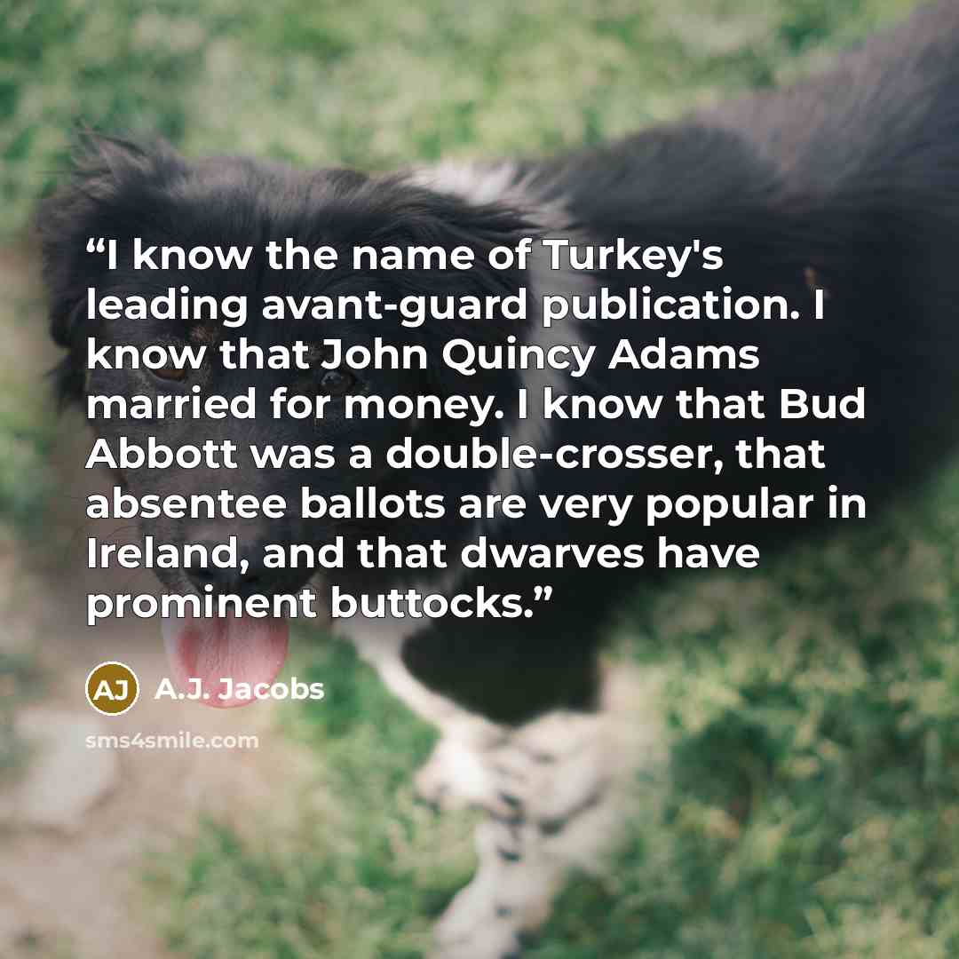 “I know the name of Turkey's leading avant-guard publication. I know that John Quincy Adams married for money. I know that Bud Abbott was a double-crosser, that absentee ballots are very popular in Ireland, and that dwarves have prominent buttocks.” quote by A.J. Jacobs