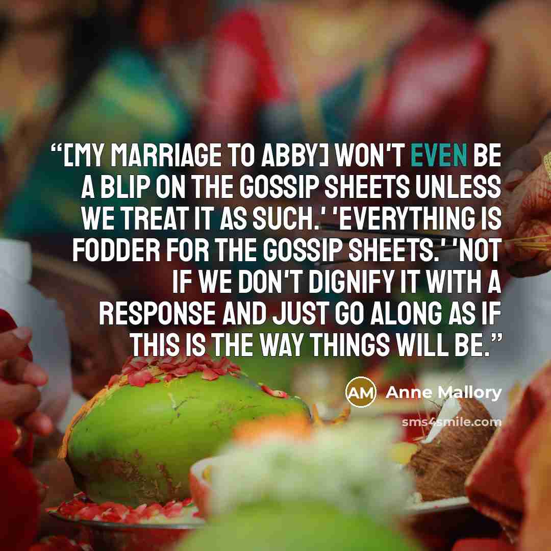 “[My marriage to Abby] won't even be a blip on the gossip sheets unless we treat it as such.' 'Everything is fodder for the gossip sheets.' 'Not if we don't dignify it with a response and just go along as if this is the way things will be.” quote by Anne Mallory