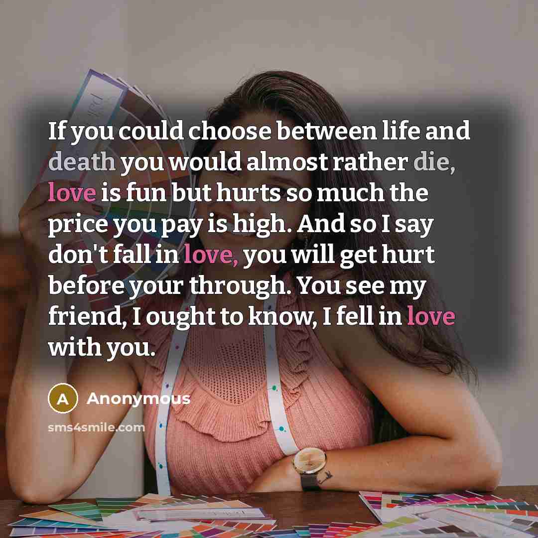“If you could choose between life and death you would almost rather die, love is fun but hurts so much the price you pay is high. And so I say don't fall in love, you will get hurt before your through. You see my friend, I ought to know, I fell in love with you.” quote by Anonymous