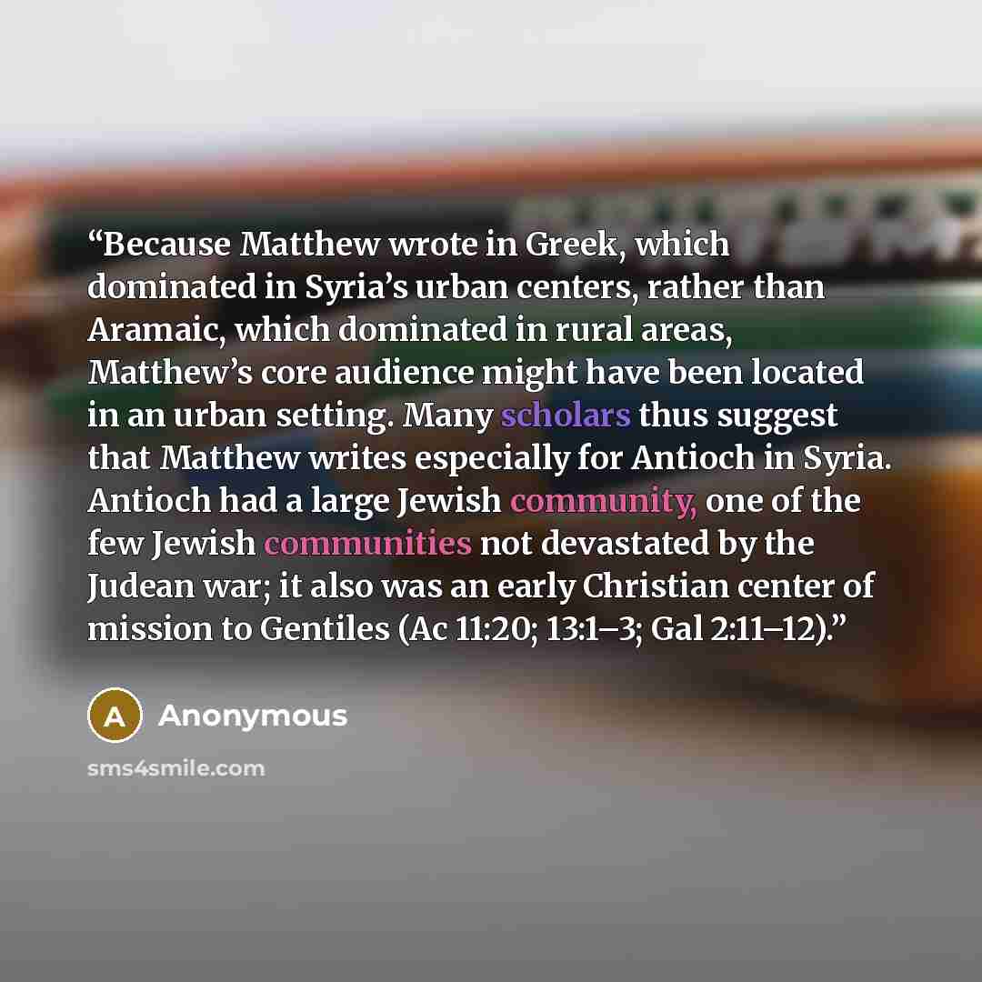 “Because Matthew wrote in Greek, which dominated in Syria’s urban centers, rather than Aramaic, which dominated in rural areas, Matthew’s core audience might have been located in an urban setting. Many scholars thus suggest that Matthew writes especially for Antioch in Syria. Antioch had a large…” quote by Anonymous