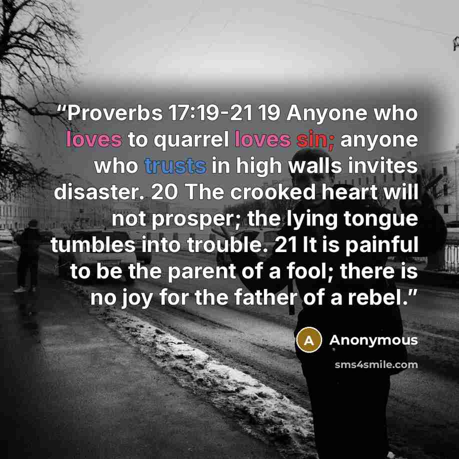 “Proverbs 17:19-21 19 Anyone who loves to quarrel loves sin; anyone who trusts in high walls invites disaster. 20 The crooked heart will not prosper; the lying tongue tumbles into trouble. 21 It is painful to be the parent of a fool; there is no joy for the father of a rebel.” quote by Anonymous