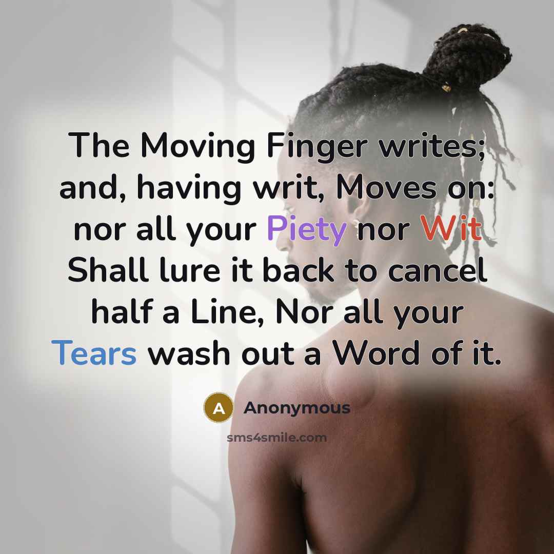 “The Moving Finger writes; and, having writ, Moves on: nor all your Piety nor Wit Shall lure it back to cancel half a Line, Nor all your Tears wash out a Word of it.” quote by Anonymous