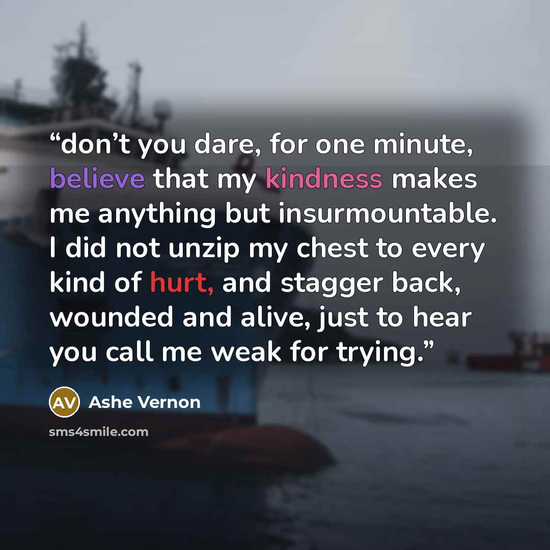 “don’t you dare, for one minute, believe that my kindness makes me anything but insurmountable. I did not unzip my chest to every kind of hurt, and stagger back, wounded and alive, just to hear you call me weak for trying.” quote by Ashe Vernon