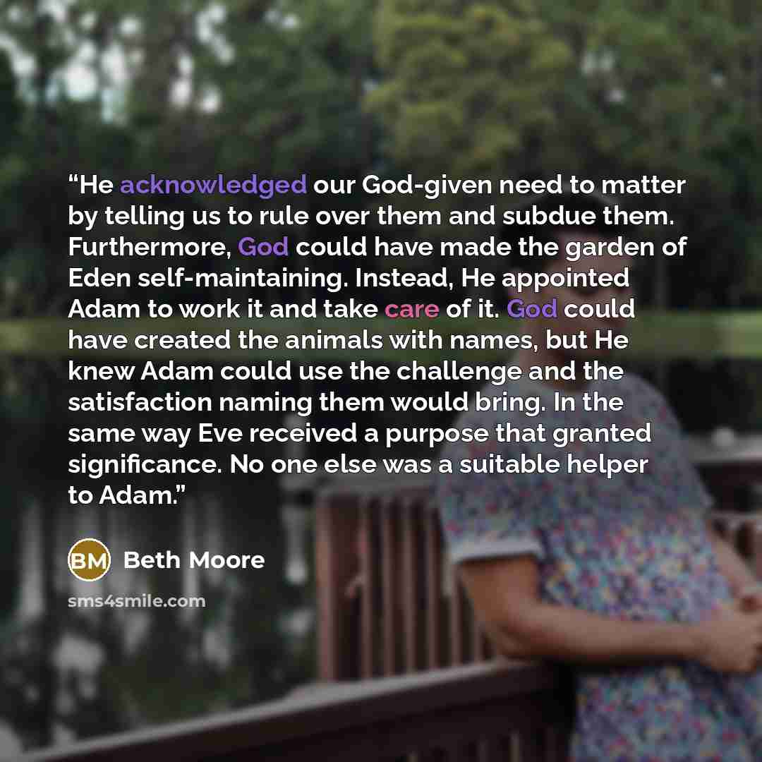 “He acknowledged our God-given need to matter by telling us to rule over them and subdue them. Furthermore, God could have made the garden of Eden self-maintaining. Instead, He appointed Adam to work it and take care of it. God could have created the animals with names, but He knew Adam could use…” quote by Beth Moore