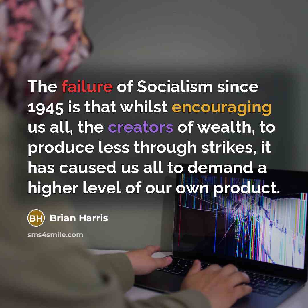 “The failure of Socialism since 1945 is that whilst encouraging us all, the creators of wealth, to produce less through strikes, it has caused us all to demand a higher level of our own product.” quote by Brian Harris