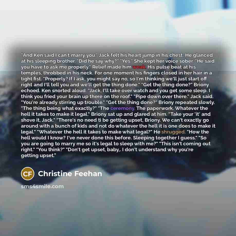 “And Ken said I can't marry you." Jack felt his heart jump in his chest. He glanced at his sleeping brother. "Did he say why?" "Yes." She kept her voice sober. "He said you have to ask me properly." Relief made him weak. His pulse beat at his temples, throbbed in his neck. For one moment his…” quote by Christine Feehan