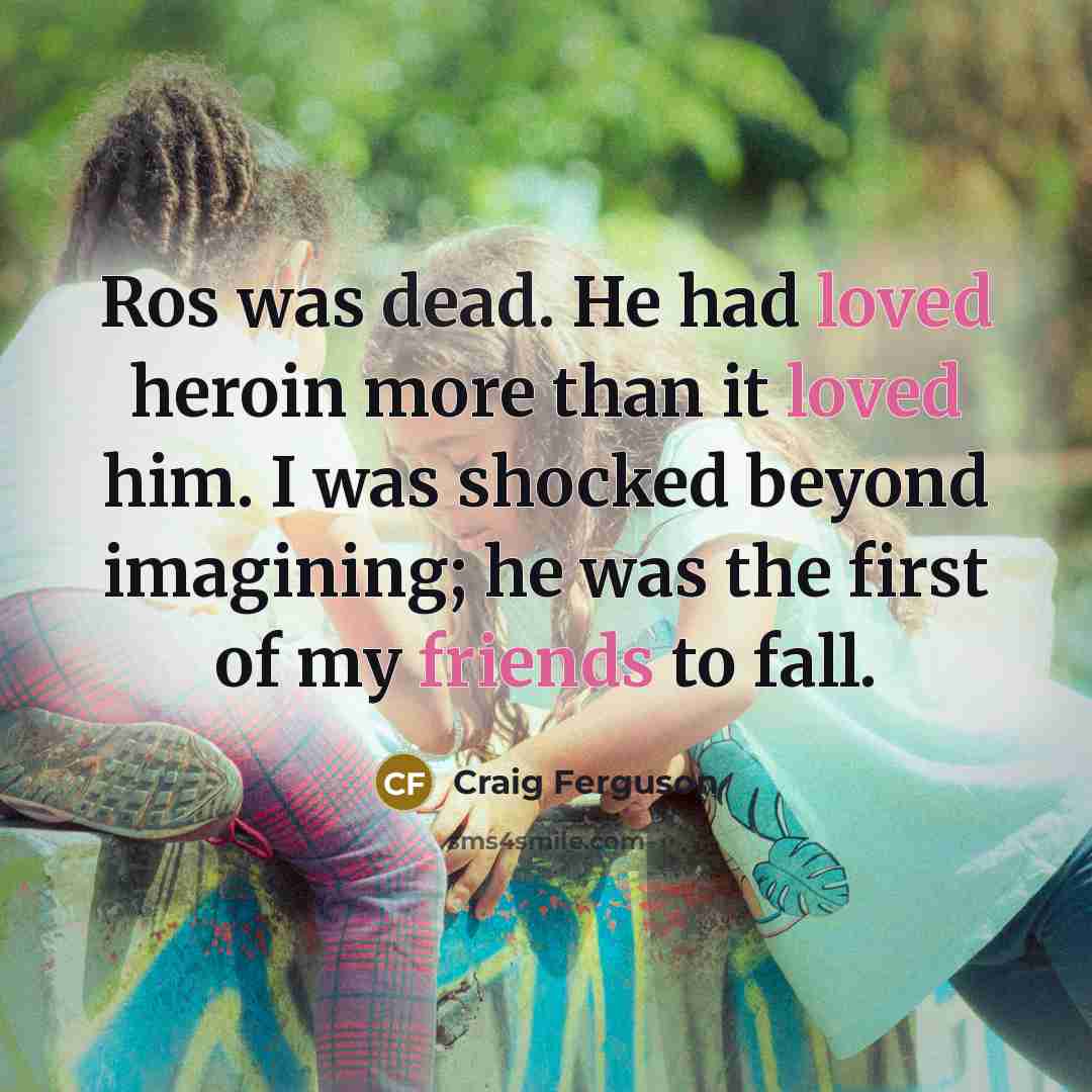 “Ros was dead. He had loved heroin more than it loved him. I was shocked beyond imagining; he was the first of my friends to fall.” quote by Craig Ferguson