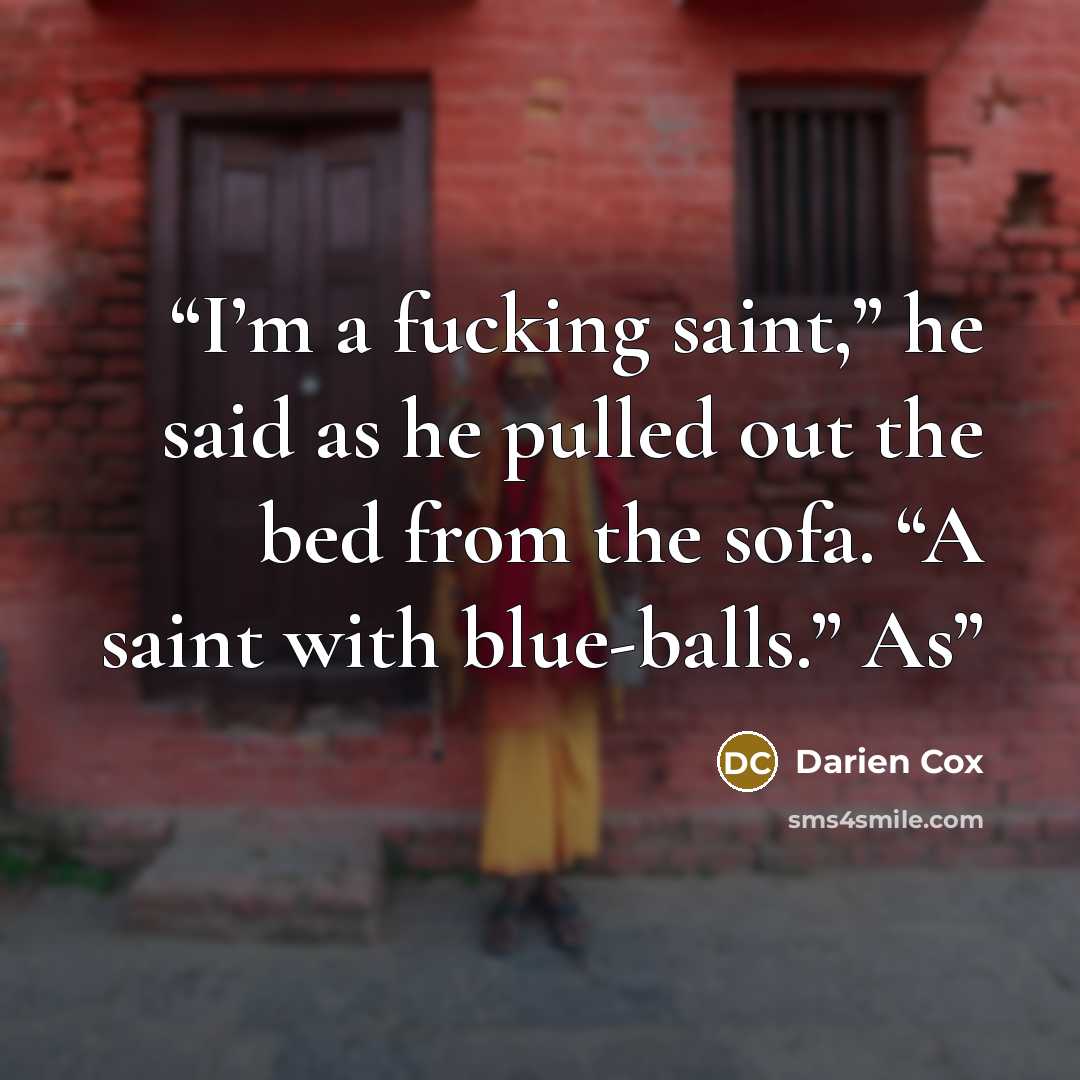 “I’m a fucking saint,” he said as he pulled out the bed from the sofa. “A saint with blue-balls.” As” quote by Darien Cox