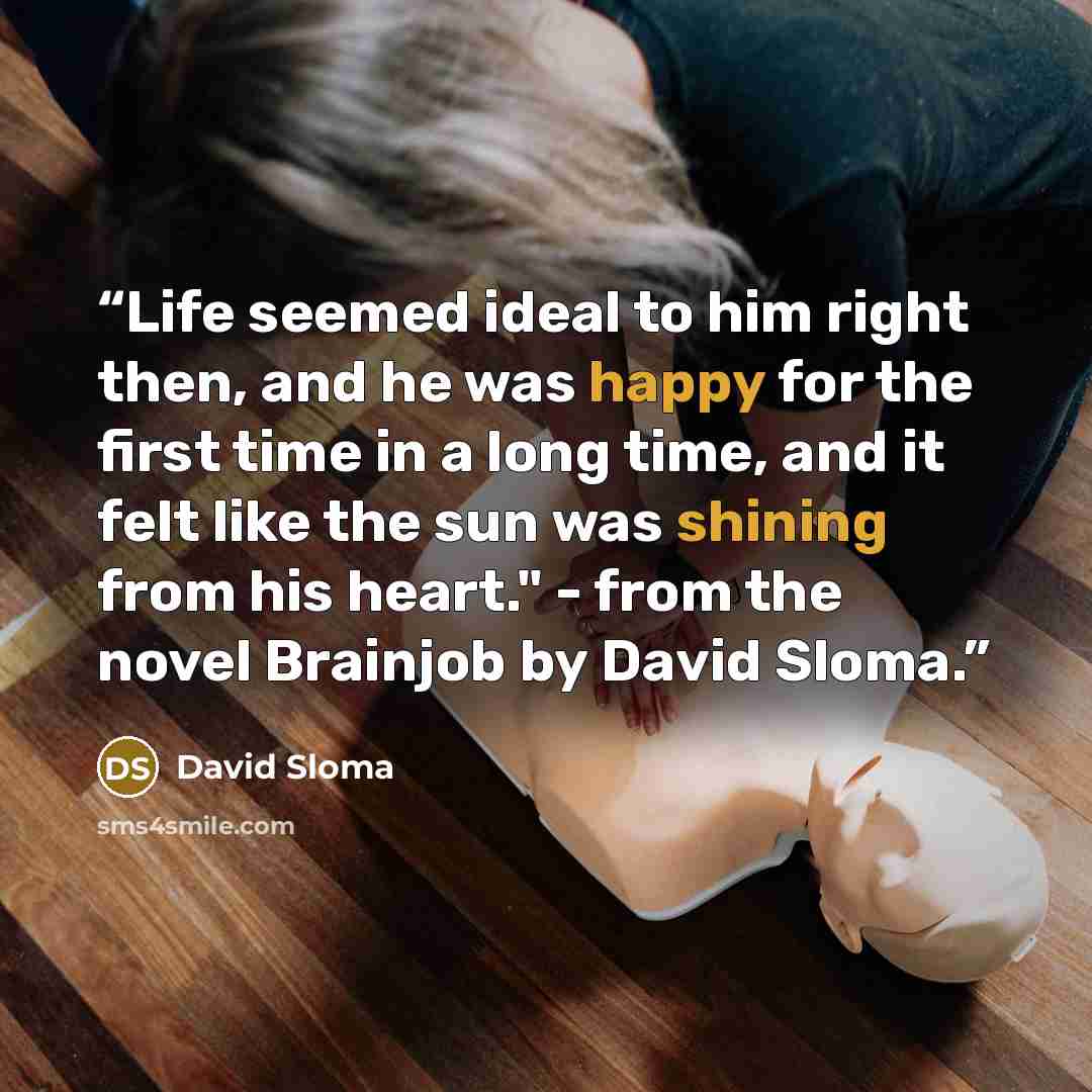 “Life seemed ideal to him right then, and he was happy for the first time in a long time, and it felt like the sun was shining from his heart." - from the novel Brainjob by David Sloma.” quote by David Sloma
