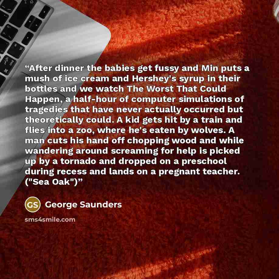 “After dinner the babies get fussy and Min puts a mush of ice cream and Hershey's syrup in their bottles and we watch The Worst That Could Happen, a half-hour of computer simulations of tragedies that have never actually occurred but theoretically could. A kid gets hit by a train and flies into a…” quote by George Saunders