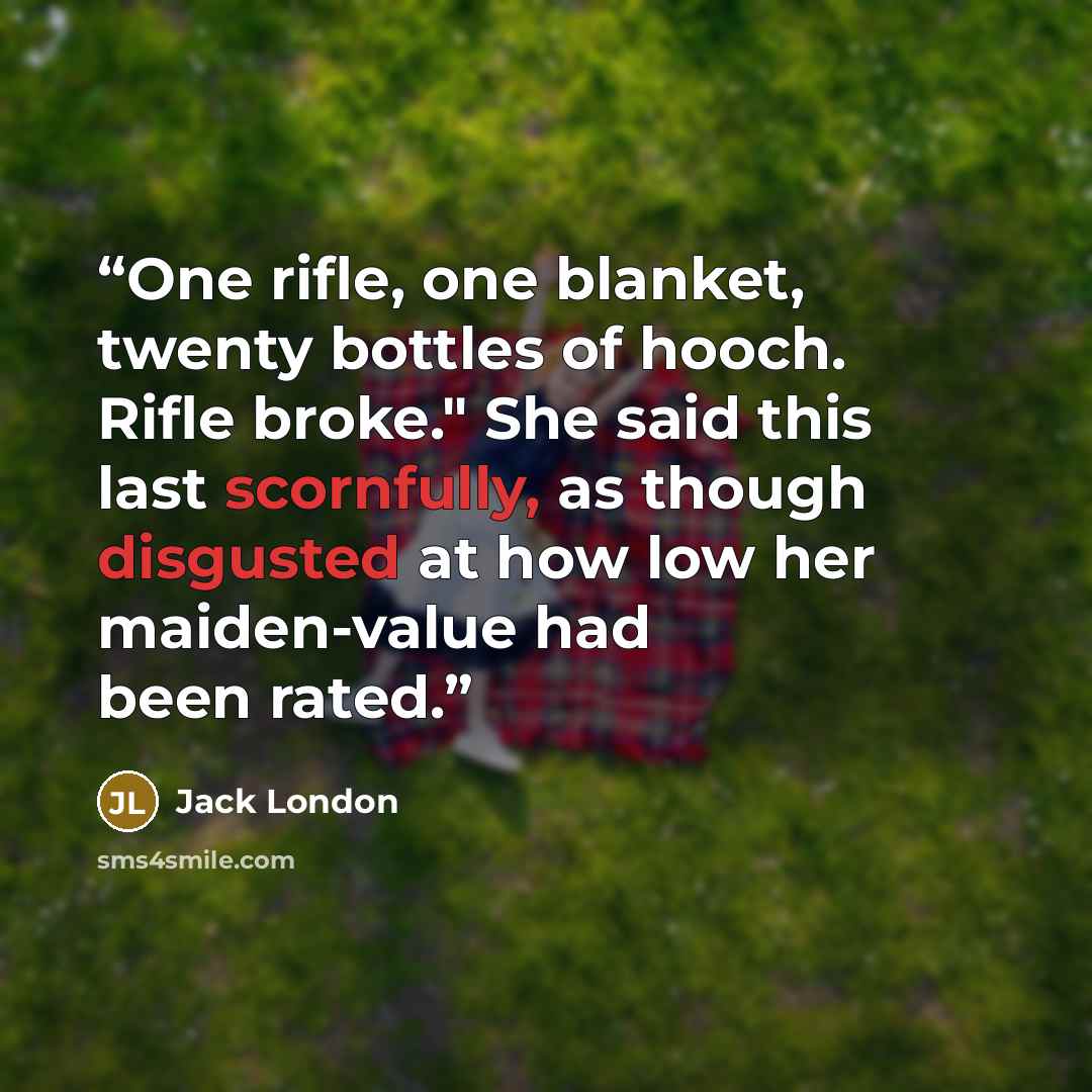 “One rifle, one blanket, twenty bottles of hooch. Rifle broke." She said this last scornfully, as though disgusted at how low her maiden-value had been rated.” quote by Jack London
