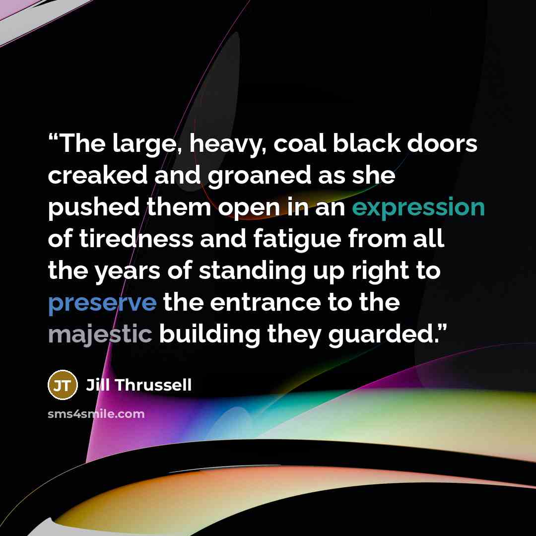 “The large, heavy, coal black doors creaked and groaned as she pushed them open in an expression of tiredness and fatigue from all the years of standing up right to preserve the entrance to the majestic building they guarded.” quote by Jill Thrussell