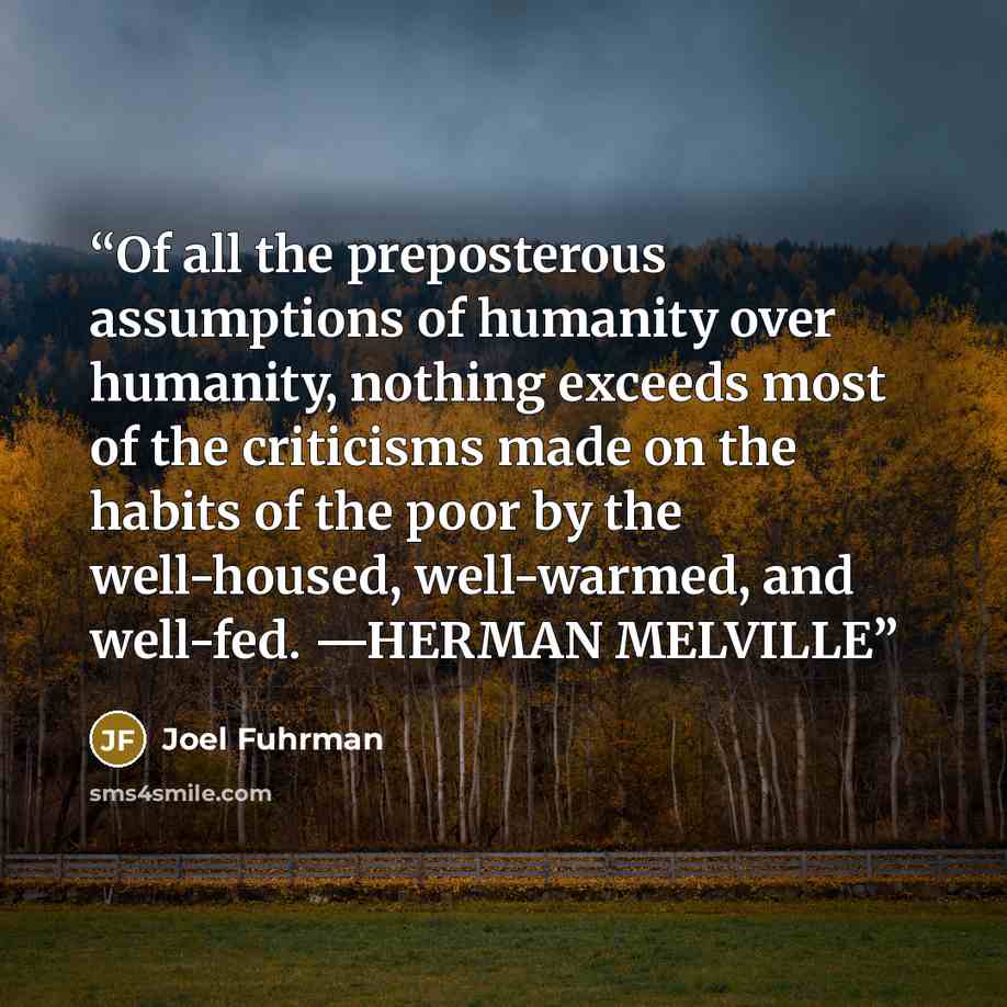 “Of all the preposterous assumptions of humanity over humanity, nothing exceeds most of the criticisms made on the habits of the poor by the well-housed, well-warmed, and well-fed. —HERMAN MELVILLE” quote by Joel Fuhrman